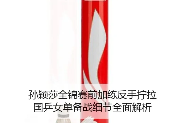 孙颖莎全锦赛前加练反手拧拉 国乒女单备战细节全面解析